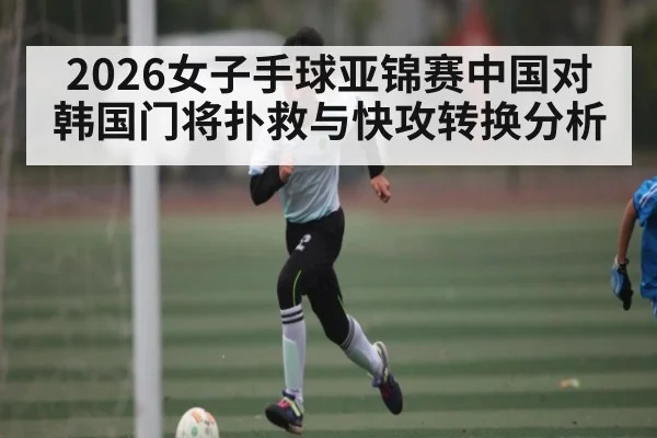 2026女子手球亚锦赛中国对韩国门将扑救与快攻转换分析
